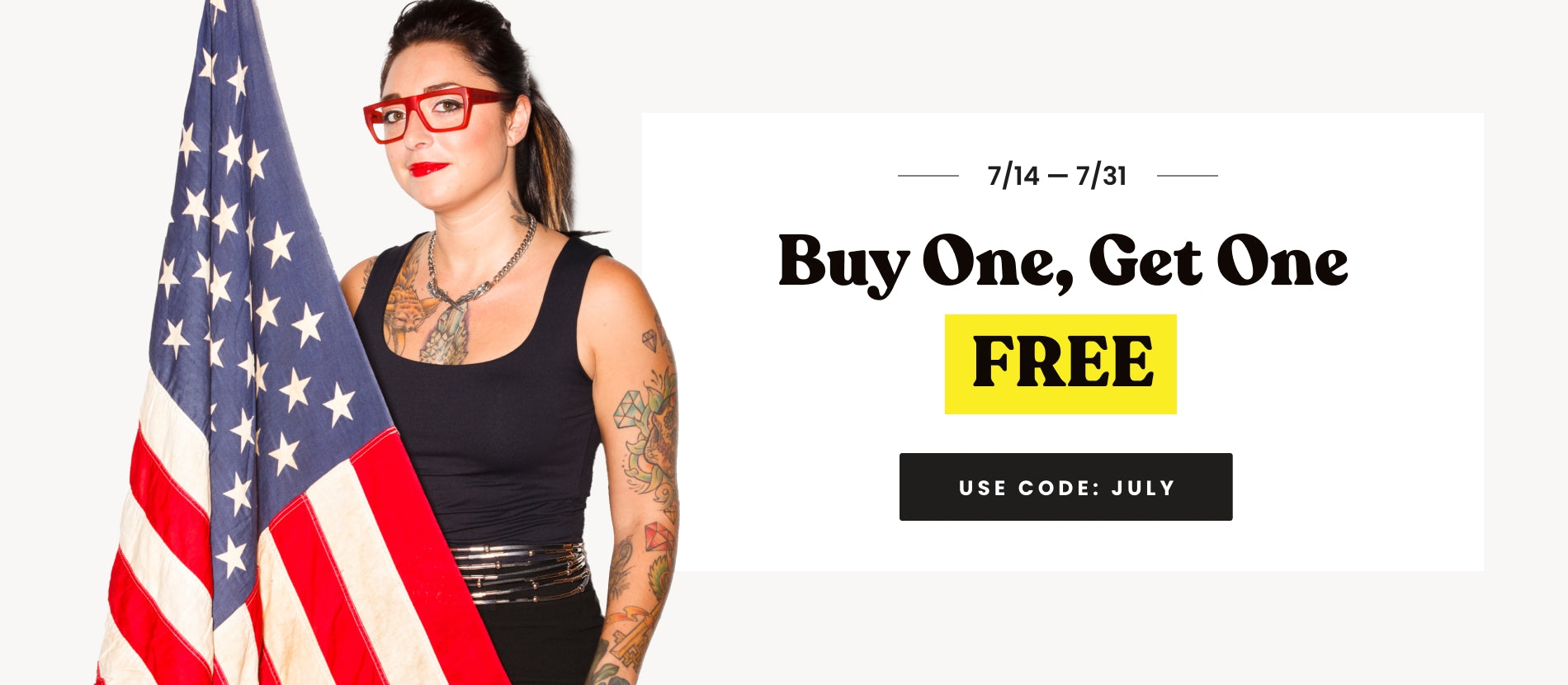 7/14 - 7/31. Buy one, get one free. use code: JULY